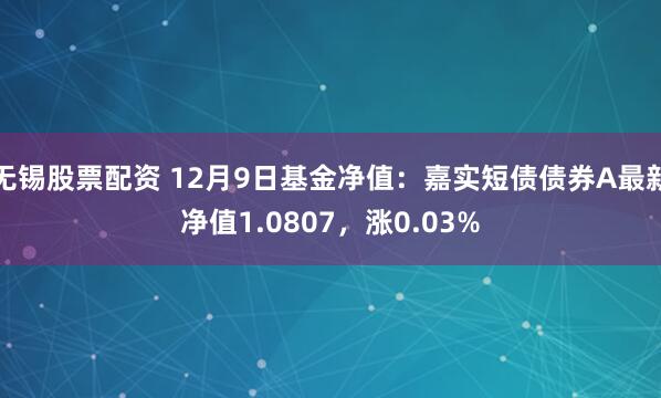 无锡股票配资 12月9日基金净值：嘉实短债债券A最新净值1.0807，涨0.03%