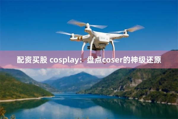 配资买股 cosplay：盘点coser的神级还原