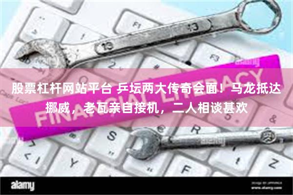 股票杠杆网站平台 乒坛两大传奇会面！马龙抵达挪威，老瓦亲自接机，二人相谈甚欢