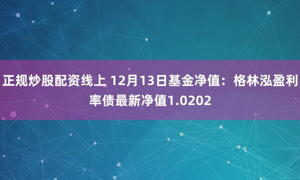 正规炒股配资线上 12月13日基金净值：格林泓盈利率债最新净值1.0202