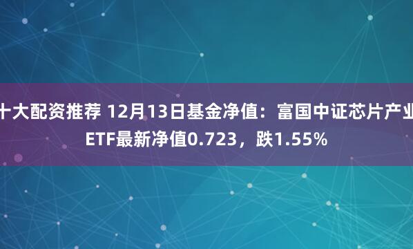 十大配资推荐 12月13日基金净值：富国中证芯片产业ETF最新净值0.723，跌1.55%