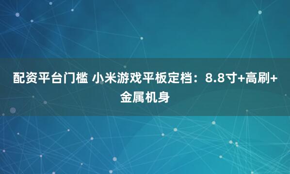 配资平台门槛 小米游戏平板定档：8.8寸+高刷+金属机身