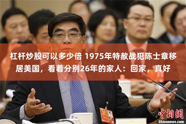 杠杆炒股可以多少倍 1975年特赦战犯陈士章移居美国，看着分别26年的家人：回家，真好