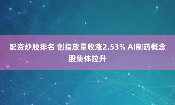 配资炒股排名 创指放量收涨2.53% AI制药概念股集体拉升