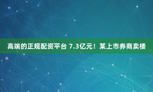 高端的正规配资平台 7.3亿元！某上市券商卖楼