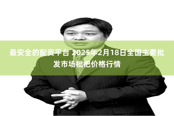 最安全的配资平台 2025年2月18日全国主要批发市场枇杷价格行情