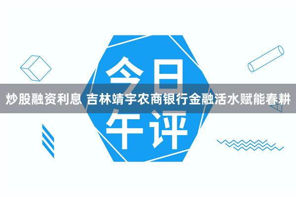 炒股融资利息 吉林靖宇农商银行金融活水赋能春耕