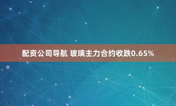 配资公司导航 玻璃主力合约收跌0.65%