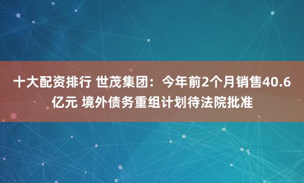 十大配资排行 世茂集团：今年前2个月销售40.6亿元 境外债务重组计划待法院批准