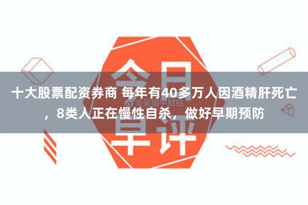 十大股票配资券商 每年有40多万人因酒精肝死亡，8类人正在慢性自杀，做好早期预防