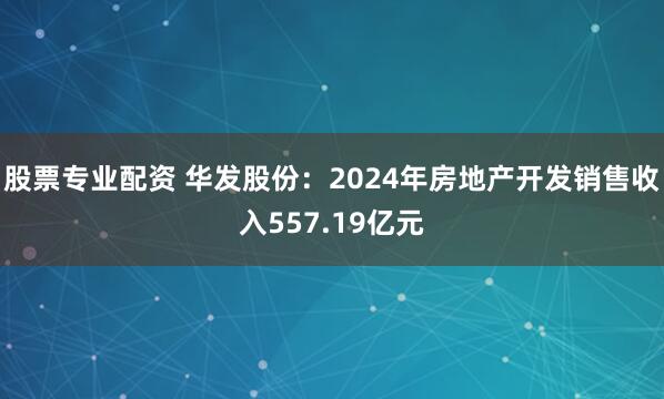 股票专业配资 华发股份：2024年房地产开发销售收入557.19亿元