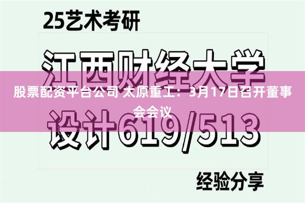 股票配资平台公司 太原重工：3月17日召开董事会会议